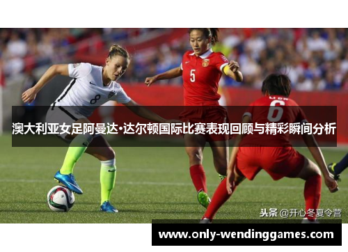 澳大利亚女足阿曼达·达尔顿国际比赛表现回顾与精彩瞬间分析 澳大利亚女足阿曼达·达尔顿国际比赛表现回顾与精彩瞬间分析