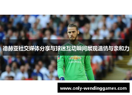 德赫亚社交媒体分享与球迷互动瞬间展现温情与亲和力 德赫亚社交媒体分享与球迷互动瞬间展现温情与亲和力
