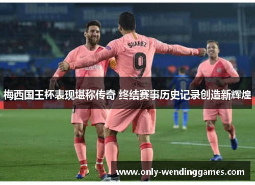梅西国王杯表现堪称传奇 终结赛事历史记录创造新辉煌 梅西国王杯表现堪称传奇 终结赛事历史记录创造新辉煌