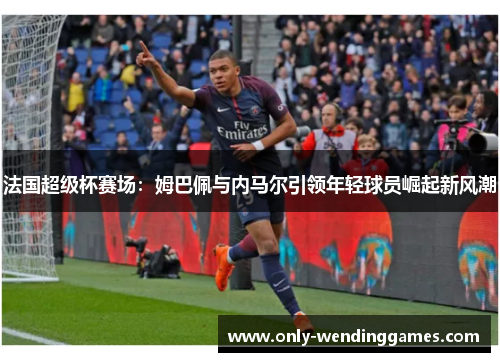 法国超级杯赛场:姆巴佩与内马尔引领年轻球员崛起新风潮 法国超级杯赛场:姆巴佩与内马尔引领年轻球员崛起新风潮