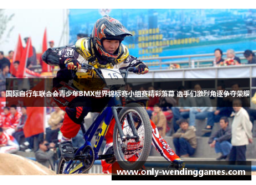 国际自行车联合会青少年BMX世界锦标赛小组赛精彩落幕 选手们激烈角逐争夺荣耀
