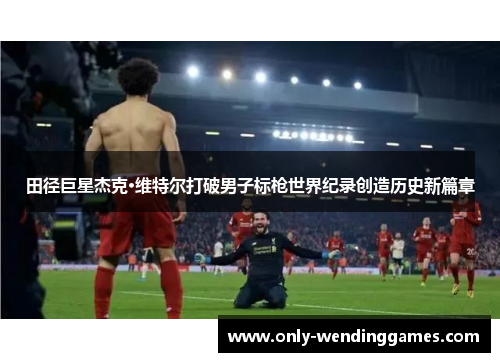 田径巨星杰克·维特尔打破男子标枪世界纪录创造历史新篇章 田径巨星杰克·维特尔打破男子标枪世界纪录创造历史新篇章