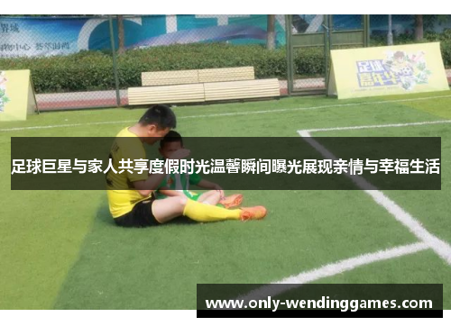 足球巨星与家人共享度假时光温馨瞬间曝光展现亲情与幸福生活 足球巨星与家人共享度假时光温馨瞬间曝光展现亲情与幸福生活