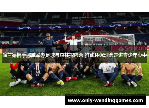 哈兰德携手挪威举办足球与森林探险营 推动环保理念走进青少年心中 哈兰德携手挪威举办足球与森林探险营 推动环保理念走进青少年心中