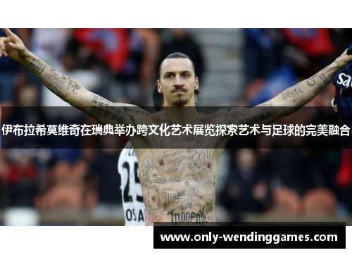 伊布拉希莫维奇在瑞典举办跨文化艺术展览探索艺术与足球的完美融合 伊布拉希莫维奇在瑞典举办跨文化艺术展览探索艺术与足球的完美融合