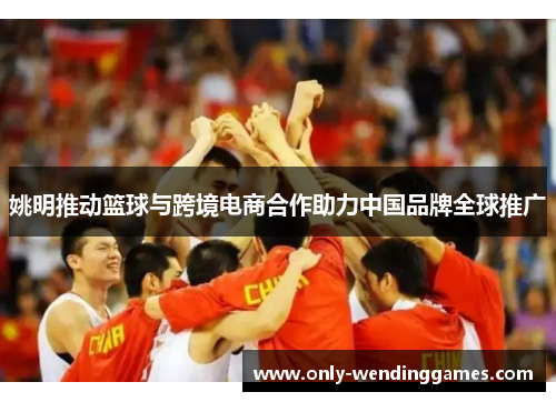 姚明推动篮球与跨境电商合作助力中国品牌全球推广 姚明推动篮球与跨境电商合作助力中国品牌全球推广