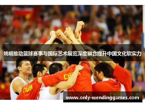 姚明推动篮球赛事与国际艺术展览深度融合提升中国文化软实力 姚明推动篮球赛事与国际艺术展览深度融合提升中国文化软实力