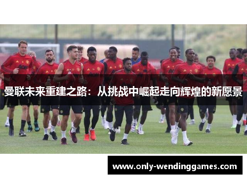曼联未来重建之路:从挑战中崛起走向辉煌的新愿景 曼联未来重建之路:从挑战中崛起走向辉煌的新愿景