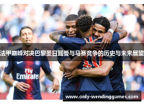法甲巅峰对决巴黎圣日耳曼与马赛竞争的历史与未来展望 法甲巅峰对决巴黎圣日耳曼与马赛竞争的历史与未来展望