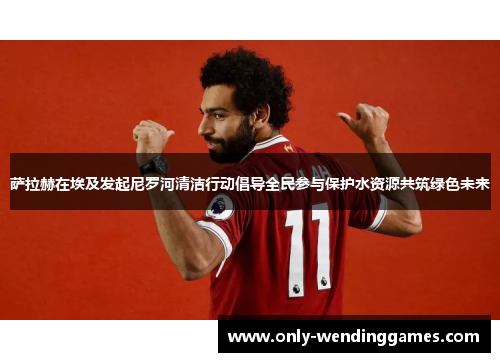 萨拉赫在埃及发起尼罗河清洁行动倡导全民参与保护水资源共筑绿色未来 萨拉赫在埃及发起尼罗河清洁行动倡导全民参与保护水资源共筑绿色未来