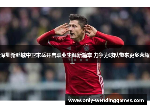 深圳新鹏城中卫宋岳开启职业生涯新篇章 力争为球队带来更多荣耀 深圳新鹏城中卫宋岳开启职业生涯新篇章 力争为球队带来更多荣耀