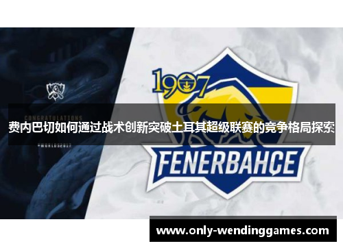 费内巴切如何通过战术创新突破土耳其超级联赛的竞争格局探索 费内巴切如何通过战术创新突破土耳其超级联赛的竞争格局探索