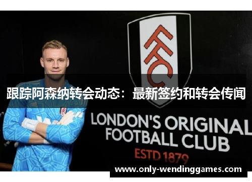 跟踪阿森纳转会动态:最新签约和转会传闻 跟踪阿森纳转会动态:最新签约和转会传闻