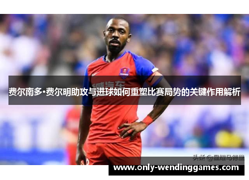 费尔南多·费尔明助攻与进球如何重塑比赛局势的关键作用解析 费尔南多·费尔明助攻与进球如何重塑比赛局势的关键作用解析