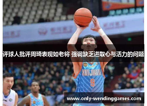评球人批评周琦表现如老将 强调缺乏进取心与活力的问题 评球人批评周琦表现如老将 强调缺乏进取心与活力的问题