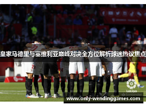 皇家马德里与塞维利亚巅峰对决全方位解析球迷热议焦点 皇家马德里与塞维利亚巅峰对决全方位解析球迷热议焦点