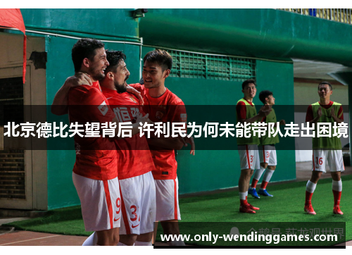 北京德比失望背后 许利民为何未能带队走出困境 北京德比失望背后 许利民为何未能带队走出困境