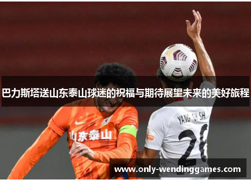巴力斯塔送山东泰山球迷的祝福与期待展望未来的美好旅程 巴力斯塔送山东泰山球迷的祝福与期待展望未来的美好旅程