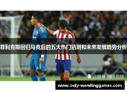 菲利克斯回归马竞后的五大热门猜测和未来发展趋势分析 菲利克斯回归马竞后的五大热门猜测和未来发展趋势分析