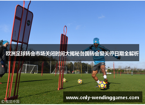 欧洲足球转会市场关闭时间大揭秘各国转会窗关停日期全解析 欧洲足球转会市场关闭时间大揭秘各国转会窗关停日期全解析