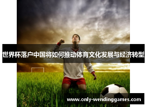 世界杯落户中国将如何推动体育文化发展与经济转型 世界杯落户中国将如何推动体育文化发展与经济转型