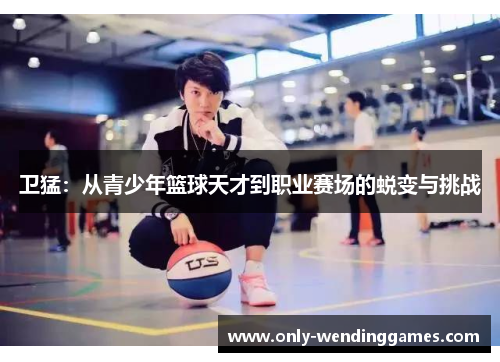 卫猛:从青少年篮球天才到职业赛场的蜕变与挑战 卫猛:从青少年篮球天才到职业赛场的蜕变与挑战