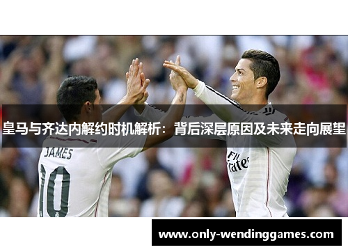 皇马与齐达内解约时机解析:背后深层原因及未来走向展望 皇马与齐达内解约时机解析:背后深层原因及未来走向展望