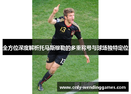 全方位深度解析托马斯穆勒的多重称号与球场独特定位 全方位深度解析托马斯穆勒的多重称号与球场独特定位