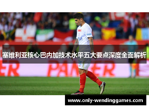 塞维利亚核心巴内加技术水平五大要点深度全面解析 塞维利亚核心巴内加技术水平五大要点深度全面解析