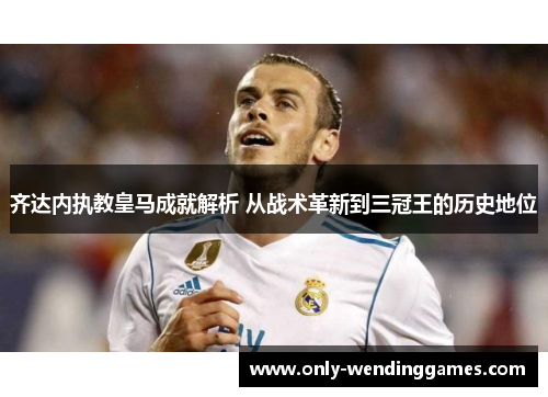 齐达内执教皇马成就解析 从战术革新到三冠王的历史地位 齐达内执教皇马成就解析 从战术革新到三冠王的历史地位