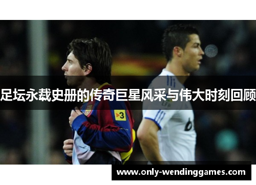 足坛永载史册的传奇巨星风采与伟大时刻回顾 足坛永载史册的传奇巨星风采与伟大时刻回顾