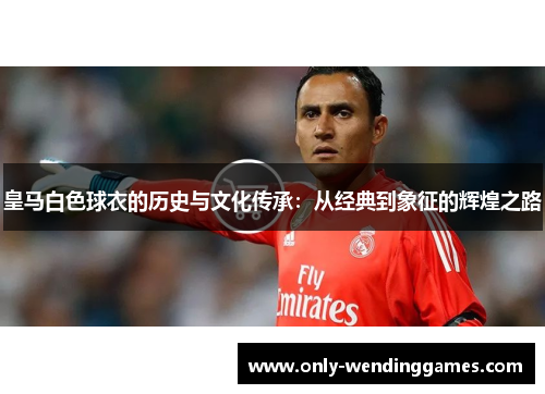 皇马白色球衣的历史与文化传承:从经典到象征的辉煌之路 皇马白色球衣的历史与文化传承:从经典到象征的辉煌之路