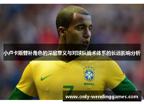 小卢卡斯替补角色的深层意义与对球队战术体系的长远影响分析 小卢卡斯替补角色的深层意义与对球队战术体系的长远影响分析