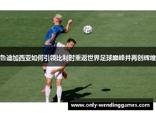 鲁迪加西亚如何引领比利时重返世界足球巅峰并再创辉煌