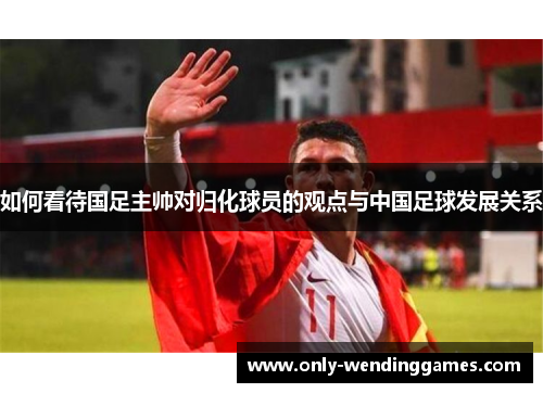 如何看待国足主帅对归化球员的观点与中国足球发展关系 如何看待国足主帅对归化球员的观点与中国足球发展关系
