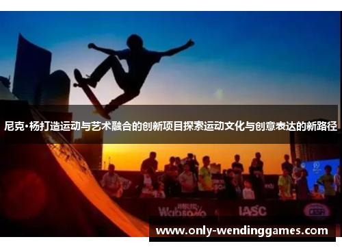 尼克·杨打造运动与艺术融合的创新项目探索运动文化与创意表达的新路径
