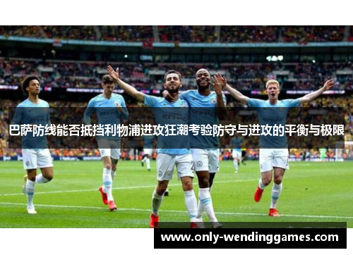 巴萨防线能否抵挡利物浦进攻狂潮考验防守与进攻的平衡与极限