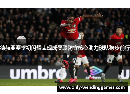德赫亚赛季初闪耀表现成曼联防守核心助力球队稳步前行